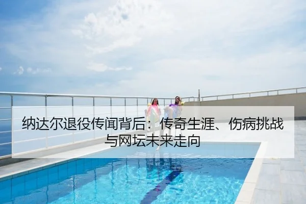 纳达尔退役传闻背后：传奇生涯、伤病挑战与网坛未来走向