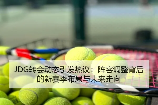 JDG转会动态引发热议：阵容调整背后的新赛季布局与未来走向