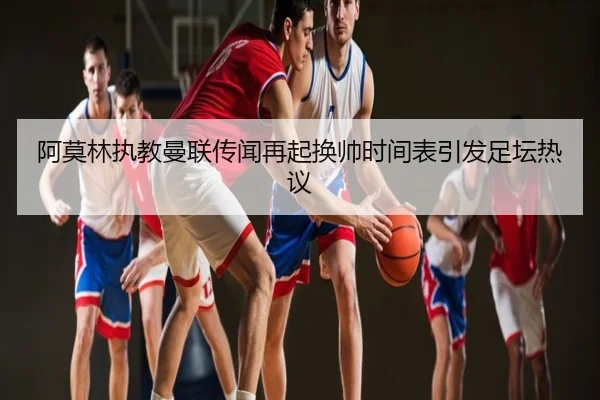 阿莫林执教曼联传闻再起换帅时间表引发足坛热议