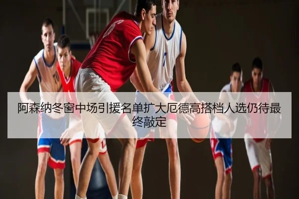 阿森纳冬窗中场引援名单扩大厄德高搭档人选仍待最终敲定